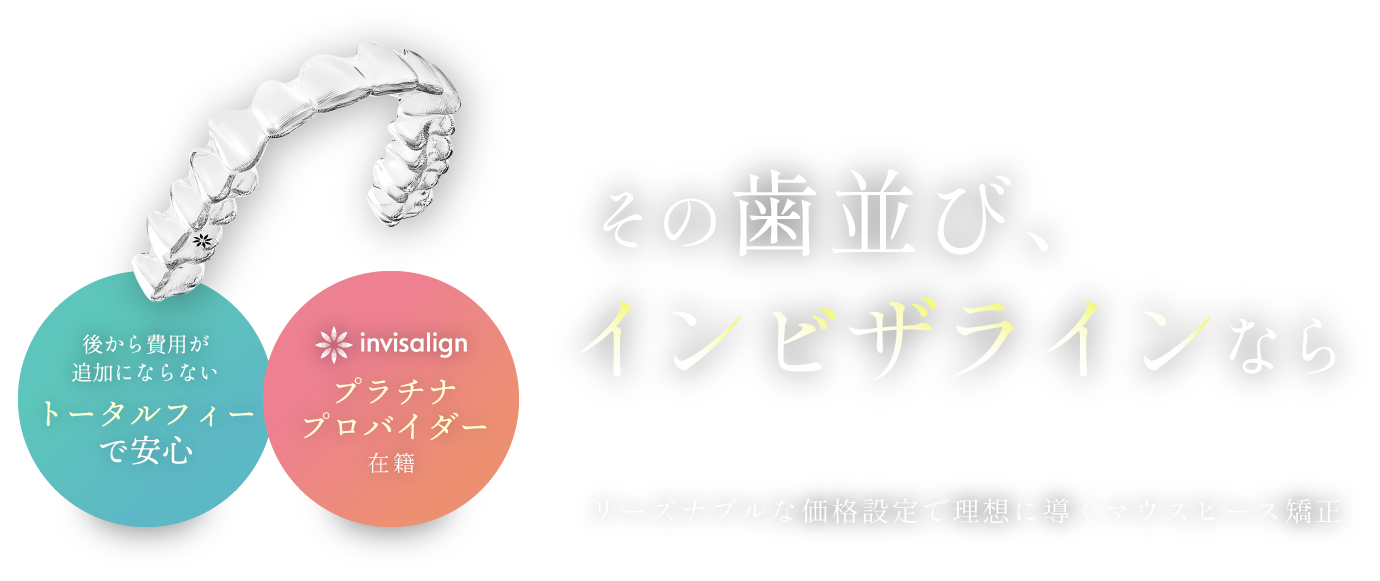 その歯並び、インビザラインなら／リーズナブルな価格設定で理想に導くマウスピース矯正／後から費用が追加にならないトータルフィーで安心／インビザラインプラチナプロバイダー在籍