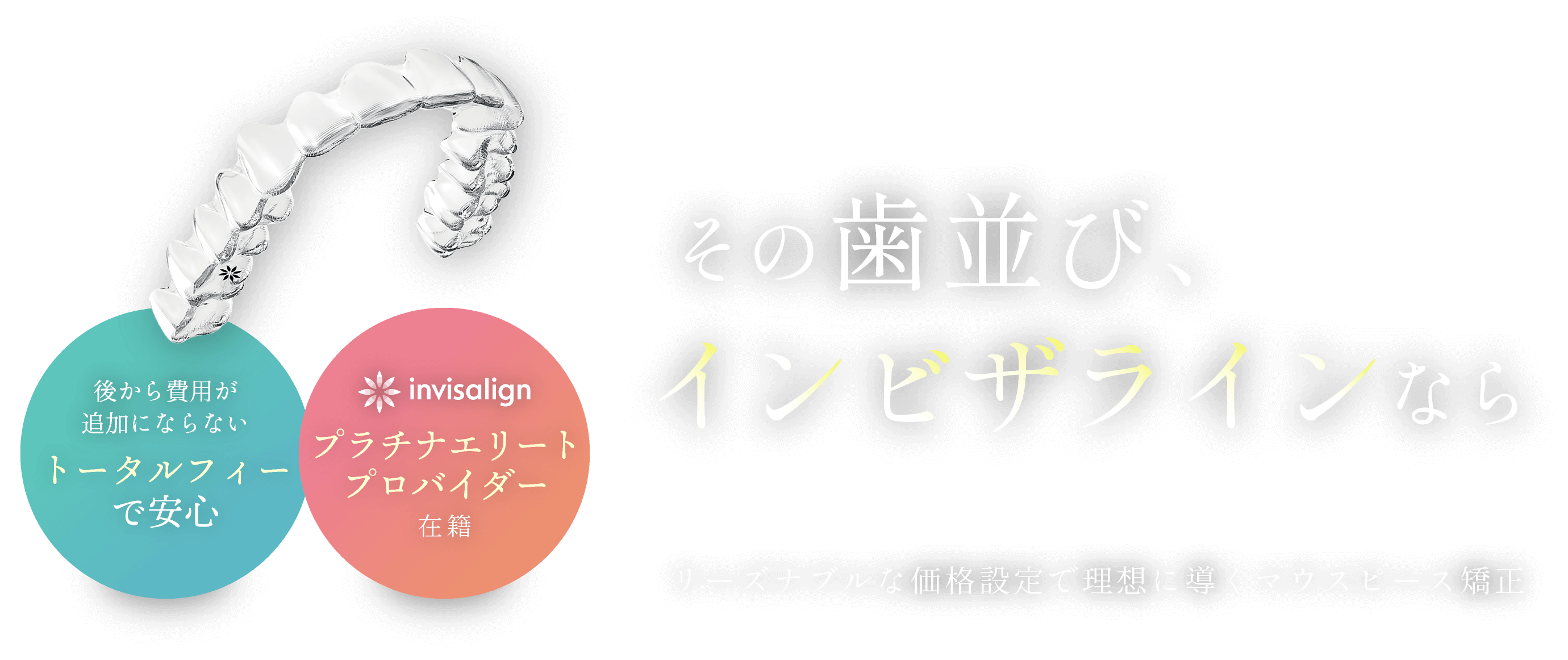 その歯並び、インビザラインなら／リーズナブルな価格設定で理想に導くマウスピース矯正／後から費用が追加にならないトータルフィーで安心／インビザラインプラチナエリートプロバイダー在籍
