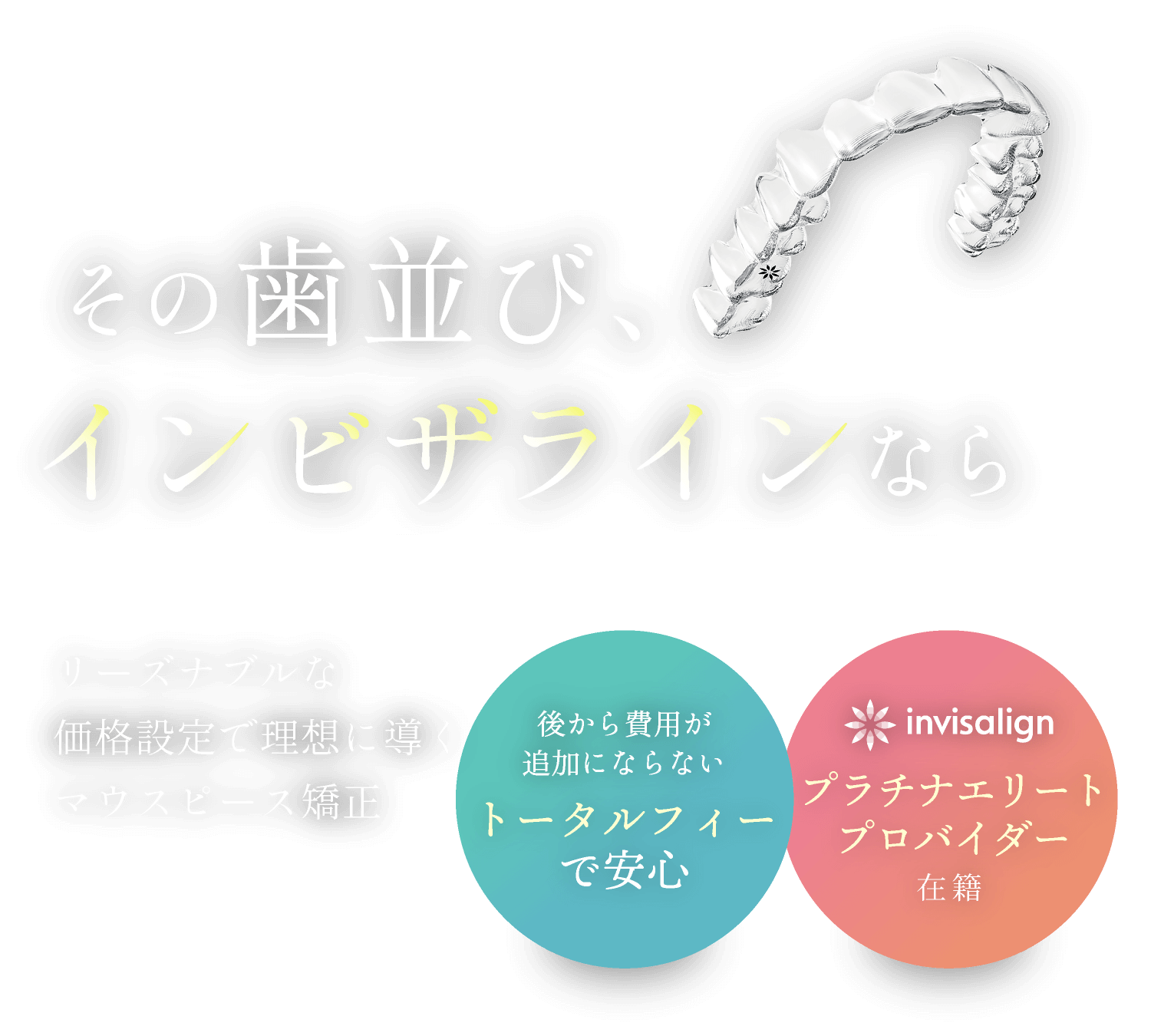 その歯並び、インビザラインなら／リーズナブルな価格設定で理想に導くマウスピース矯正／後から費用が追加にならないトータルフィーで安心／インビザラインプラチナエリートプロバイダー在籍
